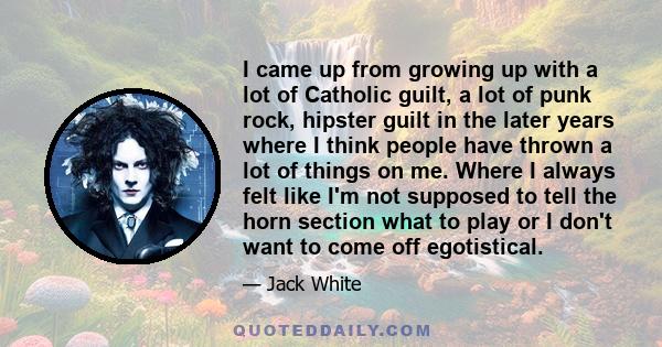 I came up from growing up with a lot of Catholic guilt, a lot of punk rock, hipster guilt in the later years where I think people have thrown a lot of things on me. Where I always felt like I'm not supposed to tell the