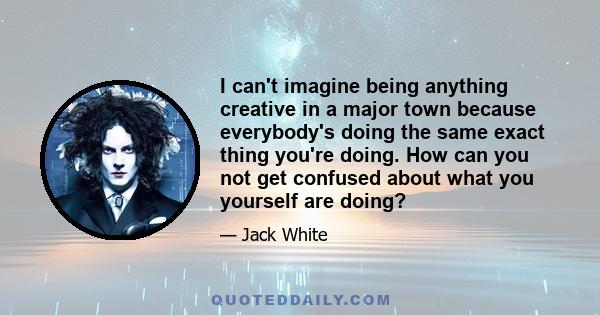 I can't imagine being anything creative in a major town because everybody's doing the same exact thing you're doing. How can you not get confused about what you yourself are doing?