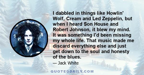 I dabbled in things like Howlin' Wolf, Cream and Led Zeppelin, but when I heard Son House and Robert Johnson, it blew my mind. It was something I'd been missing my whole life. That music made me discard everything else