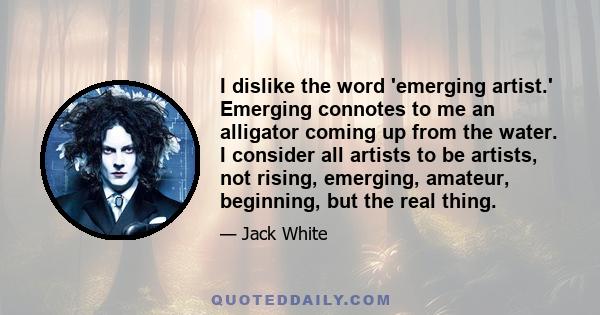 I dislike the word 'emerging artist.' Emerging connotes to me an alligator coming up from the water. I consider all artists to be artists, not rising, emerging, amateur, beginning, but the real thing.