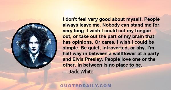 I don't feel very good about myself. People always leave me. Nobody can stand me for very long. I wish I could cut my tongue out, or take out the part of my brain that has opinions. Or cares. I wish I could be simple.