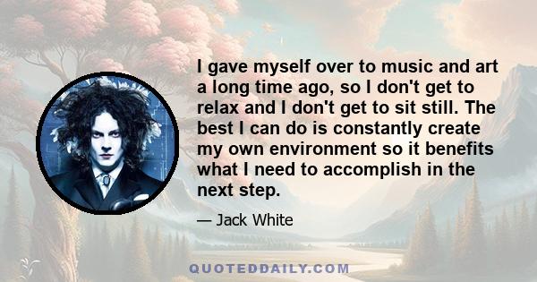 I gave myself over to music and art a long time ago, so I don't get to relax and I don't get to sit still. The best I can do is constantly create my own environment so it benefits what I need to accomplish in the next