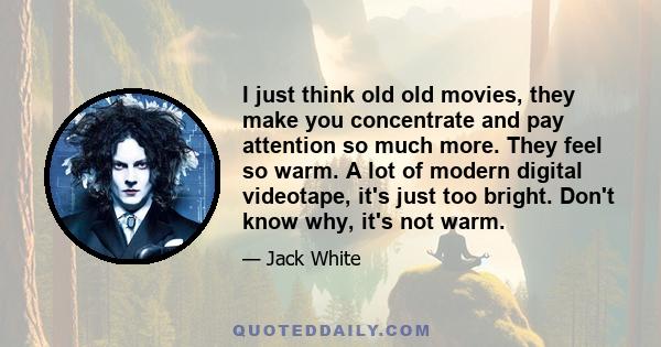 I just think old old movies, they make you concentrate and pay attention so much more. They feel so warm. A lot of modern digital videotape, it's just too bright. Don't know why, it's not warm.