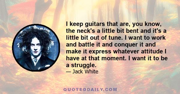 I keep guitars that are, you know, the neck's a little bit bent and it's a little bit out of tune. I want to work and battle it and conquer it and make it express whatever attitude I have at that moment. I want it to be 