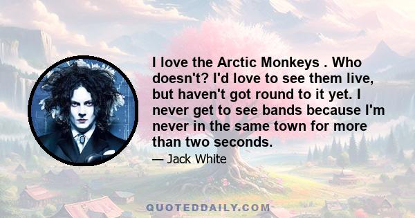 I love the Arctic Monkeys . Who doesn't? I'd love to see them live, but haven't got round to it yet. I never get to see bands because I'm never in the same town for more than two seconds.