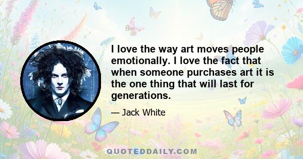 I love the way art moves people emotionally. I love the fact that when someone purchases art it is the one thing that will last for generations.