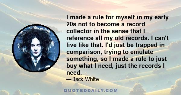 I made a rule for myself in my early 20s not to become a record collector in the sense that I reference all my old records. I can't live like that. I'd just be trapped in comparison, trying to emulate something, so I