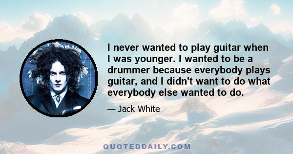 I never wanted to play guitar when I was younger. I wanted to be a drummer because everybody plays guitar, and I didn't want to do what everybody else wanted to do.