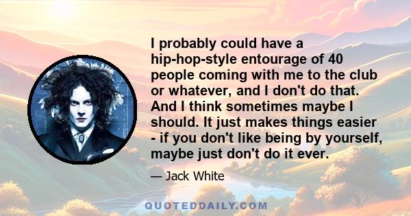 I probably could have a hip-hop-style entourage of 40 people coming with me to the club or whatever, and I don't do that. And I think sometimes maybe I should. It just makes things easier - if you don't like being by