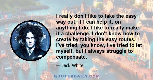 I really don't like to take the easy way out, if I can help it, on anything I do, I like to really make it a challenge. I don't know how to create by taking the easy routes. I've tried, you know, I've tried to let