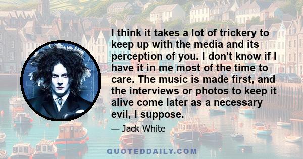 I think it takes a lot of trickery to keep up with the media and its perception of you. I don't know if I have it in me most of the time to care. The music is made first, and the interviews or photos to keep it alive