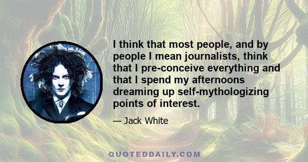 I think that most people, and by people I mean journalists, think that I pre-conceive everything and that I spend my afternoons dreaming up self-mythologizing points of interest.