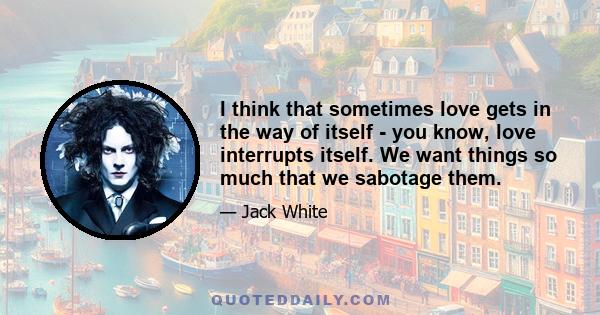 I think that sometimes love gets in the way of itself - you know, love interrupts itself. We want things so much that we sabotage them.