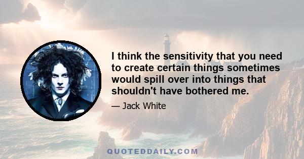 I think the sensitivity that you need to create certain things sometimes would spill over into things that shouldn't have bothered me.