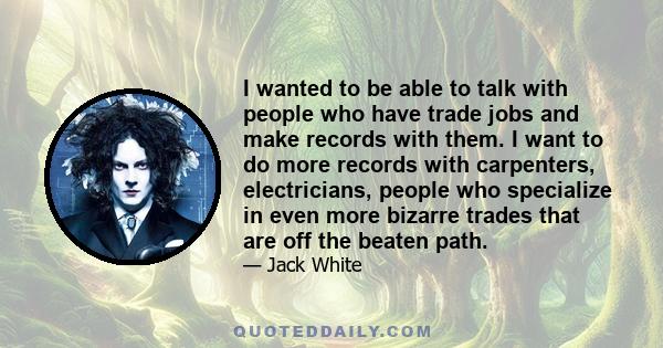 I wanted to be able to talk with people who have trade jobs and make records with them. I want to do more records with carpenters, electricians, people who specialize in even more bizarre trades that are off the beaten