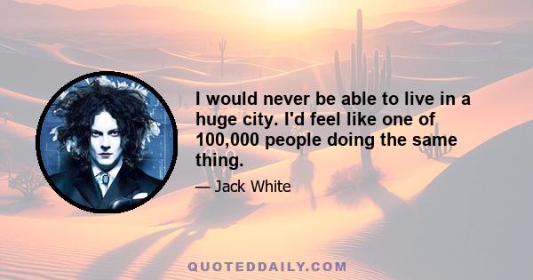 I would never be able to live in a huge city. I'd feel like one of 100,000 people doing the same thing.