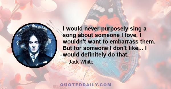 I would never purposely sing a song about someone I love, I wouldn't want to embarrass them. But for someone I don't like... I would definitely do that.