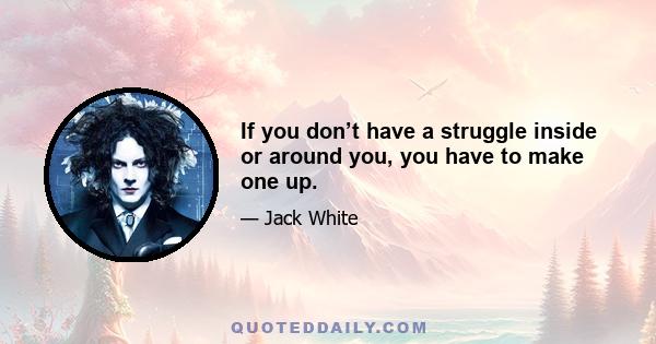 If you don’t have a struggle inside or around you, you have to make one up.