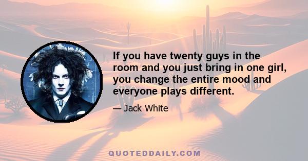 If you have twenty guys in the room and you just bring in one girl, you change the entire mood and everyone plays different.