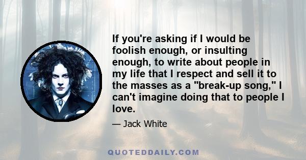 If you're asking if I would be foolish enough, or insulting enough, to write about people in my life that I respect and sell it to the masses as a break-up song, I can't imagine doing that to people I love.