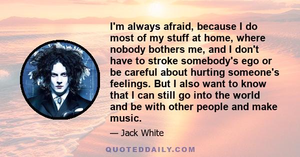 I'm always afraid, because I do most of my stuff at home, where nobody bothers me, and I don't have to stroke somebody's ego or be careful about hurting someone's feelings. But I also want to know that I can still go