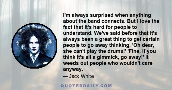 I'm always surprised when anything about the band connects. But I love the fact that it's hard for people to understand. We've said before that it's always been a great thing to get certain people to go away thinking,