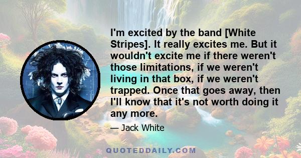 I'm excited by the band [White Stripes]. It really excites me. But it wouldn't excite me if there weren't those limitations, if we weren't living in that box, if we weren't trapped. Once that goes away, then I'll know