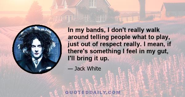 In my bands, I don't really walk around telling people what to play, just out of respect really. I mean, if there's something I feel in my gut, I'll bring it up.