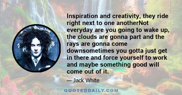 Inspiration and creativity, they ride right next to one anotherNot everyday are you going to wake up, the clouds are gonna part and the rays are gonna come downsometimes you gotta just get in there and force yourself to 