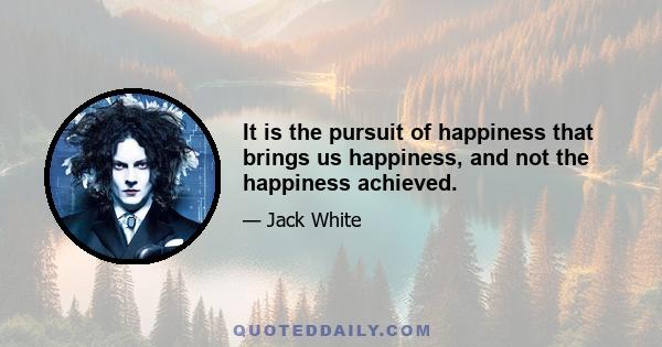 It is the pursuit of happiness that brings us happiness, and not the happiness achieved.