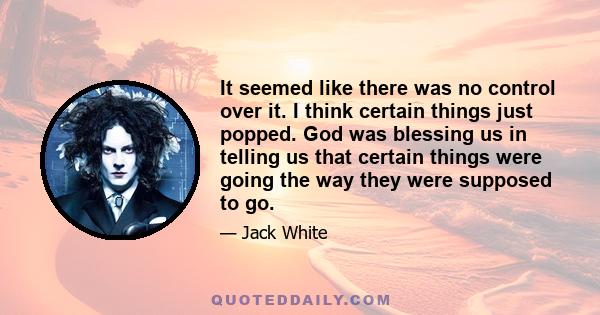 It seemed like there was no control over it. I think certain things just popped. God was blessing us in telling us that certain things were going the way they were supposed to go.