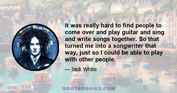 It was really hard to find people to come over and play guitar and sing and write songs together. So that turned me into a songwriter that way, just so I could be able to play with other people.