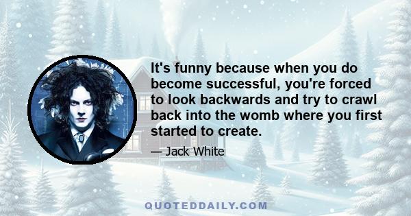 It's funny because when you do become successful, you're forced to look backwards and try to crawl back into the womb where you first started to create.