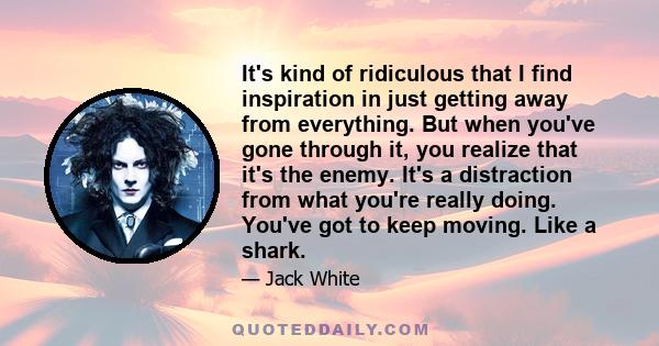 It's kind of ridiculous that I find inspiration in just getting away from everything. But when you've gone through it, you realize that it's the enemy. It's a distraction from what you're really doing. You've got to