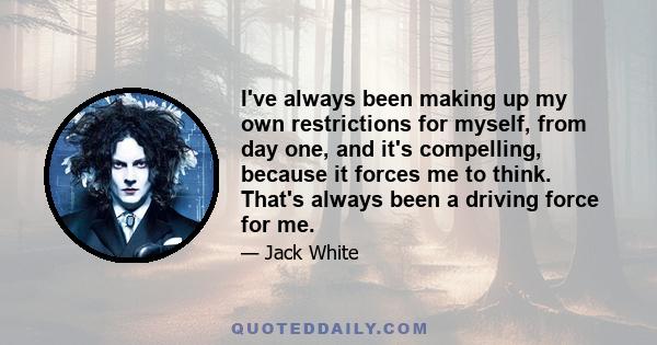 I've always been making up my own restrictions for myself, from day one, and it's compelling, because it forces me to think. That's always been a driving force for me.