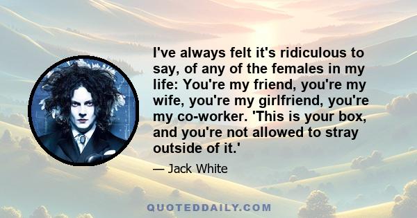 I've always felt it's ridiculous to say, of any of the females in my life: You're my friend, you're my wife, you're my girlfriend, you're my co-worker. 'This is your box, and you're not allowed to stray outside of it.'