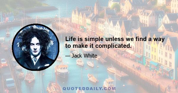 Life is simple unless we find a way to make it complicated.