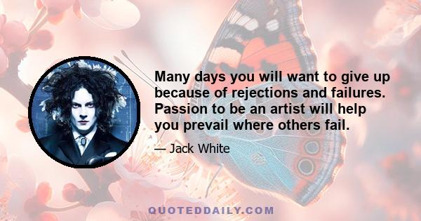 Many days you will want to give up because of rejections and failures. Passion to be an artist will help you prevail where others fail.