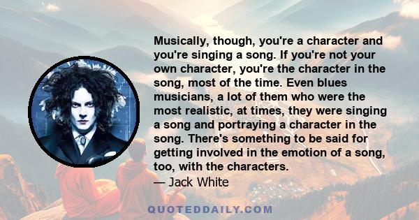 Musically, though, you're a character and you're singing a song. If you're not your own character, you're the character in the song, most of the time. Even blues musicians, a lot of them who were the most realistic, at