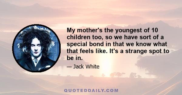 My mother's the youngest of 10 children too, so we have sort of a special bond in that we know what that feels like. It's a strange spot to be in.