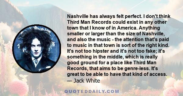 Nashville has always felt perfect. I don't think Third Man Records could exist in any other town that I know of in America. Anything smaller or larger than the size of Nashville, and also the music - the attention