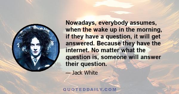 Nowadays, everybody assumes, when the wake up in the morning, if they have a question, it will get answered. Because they have the internet. No matter what the question is, someone will answer their question.