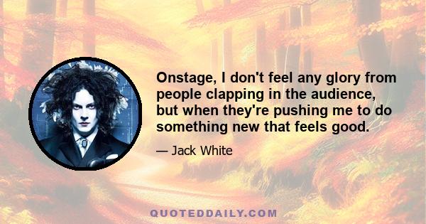 Onstage, I don't feel any glory from people clapping in the audience, but when they're pushing me to do something new that feels good.