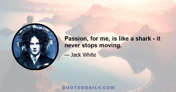 Passion, for me, is like a shark - it never stops moving.