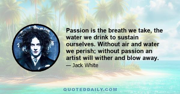 Passion is the breath we take, the water we drink to sustain ourselves. Without air and water we perish; without passion an artist will wither and blow away.