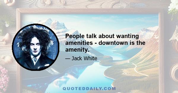 People talk about wanting amenities - downtown is the amenity.