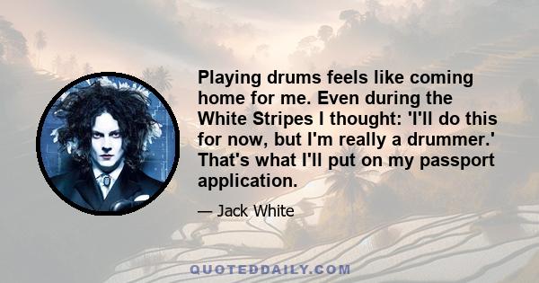 Playing drums feels like coming home for me. Even during the White Stripes I thought: 'I'll do this for now, but I'm really a drummer.' That's what I'll put on my passport application.