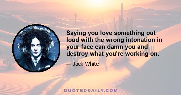 Saying you love something out loud with the wrong intonation in your face can damn you and destroy what you're working on.