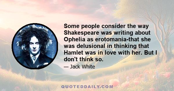 Some people consider the way Shakespeare was writing about Ophelia as erotomania-that she was delusional in thinking that Hamlet was in love with her. But I don't think so.