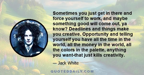 Sometimes you just get in there and force yourself to work, and maybe something good will come out, ya know? Deadlines and things make you creative. Opportunity and telling yourself you have all the time in the world,